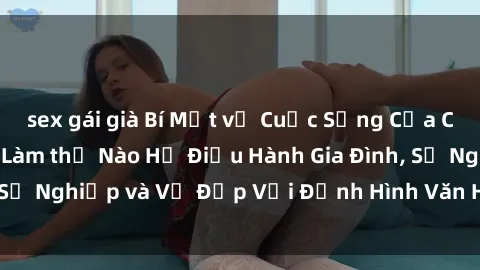 sex gái già Bí Mật về Cuộc Sống Của Các MILF Việt Nam: Làm thế Nào Họ Điều Hành Gia Đình, Sự Nghiệp và Vẻ Đẹp Với Định Hình Văn Hóa Đương Đại