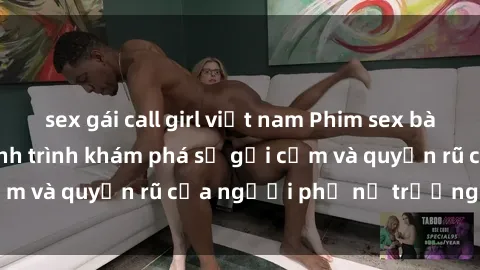 sex gái call girl việt nam Phim sex bà mẹ nóng bỏng: Hành trình khám phá sự gợi cảm và quyến rũ của người phụ nữ trưởng thành.