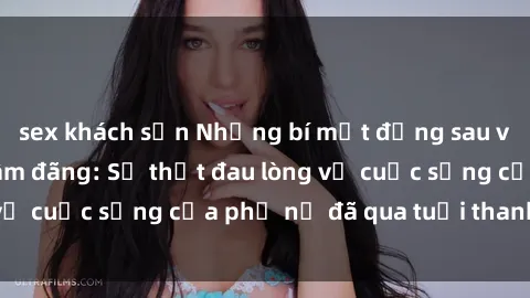 sex khách sạn Những bí mật đằng sau vẻ ngoài gái già dâm đãng: Sự thật đau lòng về cuộc sống của phụ nữ đã qua tuổi thanh xuân