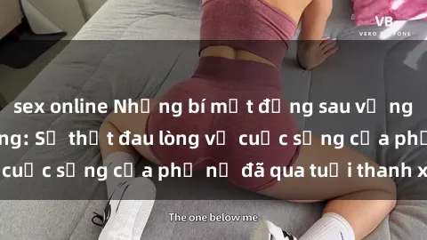 sex online Những bí mật đằng sau vẻ ngoài gái già dâm đãng: Sự thật đau lòng về cuộc sống của phụ nữ đã qua tuổi thanh xuân