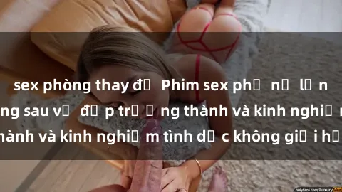 sex phòng thay đồ Phim sex phụ nữ lớn tuổi: Sức hút đằng sau vẻ đẹp trưởng thành và kinh nghiệm tình dục không giới hạn