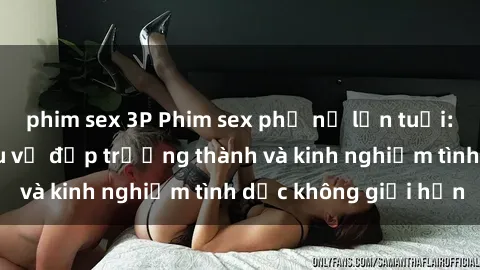 phim sex 3P Phim sex phụ nữ lớn tuổi: Sức hút đằng sau vẻ đẹp trưởng thành và kinh nghiệm tình dục không giới hạn