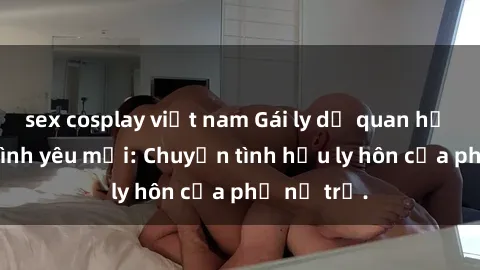 sex cosplay việt nam Gái ly dị quan hệ tìm kiếm tình yêu mới: Chuyện tình hậu ly hôn của phụ nữ trẻ.