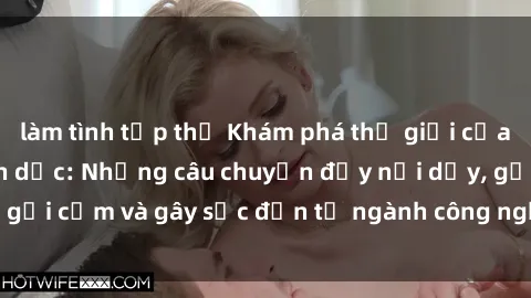 làm tình tập thể Khám phá thế giới của phim sex nô lệ tình dục: Những câu chuyện đầy nổi dậy, gợi cảm và gây sốc đến từ ngành công nghiệp giải trí đen tối