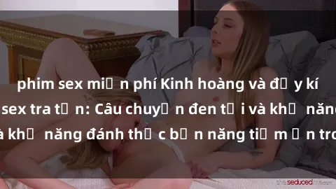 phim sex miễn phí Kinh hoàng và đầy kích thích với phim sex tra tấn: Câu chuyện đen tối và khả năng đánh thức bản năng tiềm ẩn trong con người