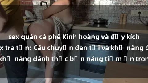sex quán cà phê Kinh hoàng và đầy kích thích với phim sex tra tấn: Câu chuyện đen tối và khả năng đánh thức bản năng tiềm ẩn trong con người