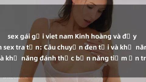 sex gái gọi viet nam Kinh hoàng và đầy kích thích với phim sex tra tấn: Câu chuyện đen tối và khả năng đánh thức bản năng tiềm ẩn trong con người