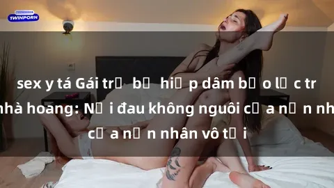 sex y tá Gái trẻ bị hiếp dâm bạo lực trong căn nhà hoang: Nỗi đau không nguôi của nạn nhân vô tội