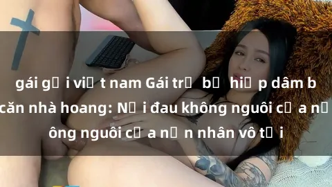 gái gọi việt nam Gái trẻ bị hiếp dâm bạo lực trong căn nhà hoang: Nỗi đau không nguôi của nạn nhân vô tội