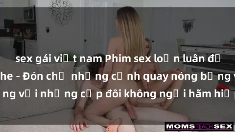 sex gái việt nam Phim sex loạn luân đầy kích thích không che - Đón chờ những cảnh quay nóng bỏng với những cặp đôi không ngại hãm hiếp gia đình trong lòng
