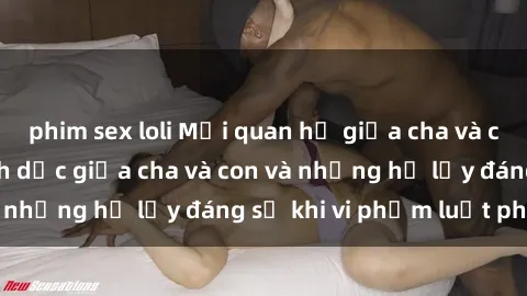 phim sex loli Mối quan hệ giữa cha và con: Sự thật về tình dục giữa cha và con và những hệ lụy đáng sợ khi vi phạm luật pháp.