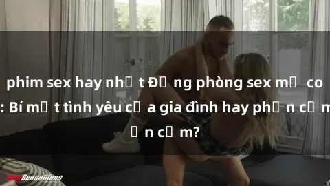 phim sex hay nhất Động phòng sex mẹ con: Bí mật tình yêu của gia đình hay phản cảm?