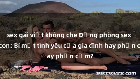 sex gái việt không che Động phòng sex mẹ con: Bí mật tình yêu của gia đình hay phản cảm?