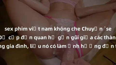 sex phim việt nam không che Chuyện `sex anh em ruột` - Đề cập đến quan hệ gần gũi giữa các thành viên trong gia đình, liệu nó có làm ảnh hưởng đến tình cảm gia đình hay không?