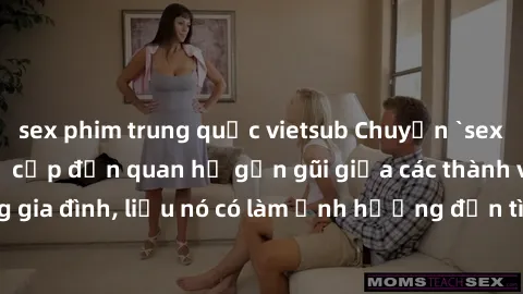 sex phim trung quốc vietsub Chuyện `sex anh em ruột` - Đề cập đến quan hệ gần gũi giữa các thành viên trong gia đình, liệu nó có làm ảnh hưởng đến tình cảm gia đình hay không?