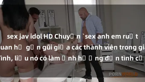 sex jav idol HD Chuyện `sex anh em ruột` - Đề cập đến quan hệ gần gũi giữa các thành viên trong gia đình, liệu nó có làm ảnh hưởng đến tình cảm gia đình hay không?