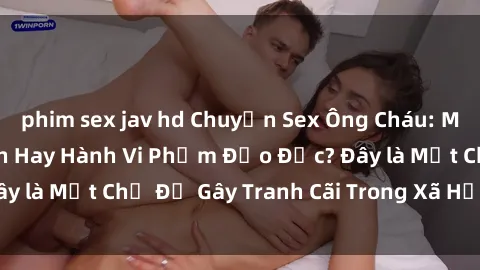 phim sex jav hd Chuyện Sex Ông Cháu: Mối Quan Hệ Gia Đình Hay Hành Vi Phạm Đạo Đức? Đây là Một Chủ Đề Gây Tranh Cãi Trong Xã Hội Hiện Nay.