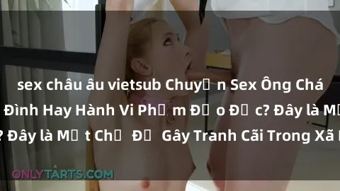sex châu âu vietsub Chuyện Sex Ông Cháu: Mối Quan Hệ Gia Đình Hay Hành Vi Phạm Đạo Đức? Đây là Một Chủ Đề Gây Tranh Cãi Trong Xã Hội Hiện Nay.