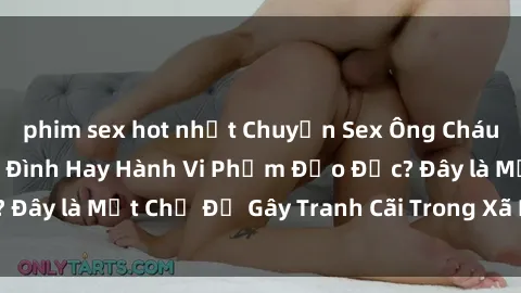 phim sex hot nhất Chuyện Sex Ông Cháu: Mối Quan Hệ Gia Đình Hay Hành Vi Phạm Đạo Đức? Đây là Một Chủ Đề Gây Tranh Cãi Trong Xã Hội Hiện Nay.