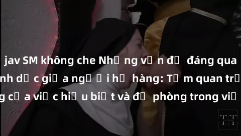 jav SM không che Những vấn đề đáng quan tâm về quan hệ tình dục giữa người họ hàng: Tầm quan trọng của việc hiểu biết và đề phòng trong việc tiếp xúc trong gia đình.