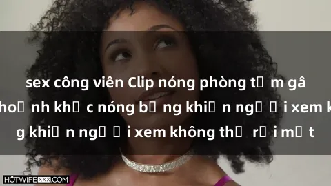sex công viên Clip nóng phòng tắm gây sốt: Cận cảnh khoảnh khắc nóng bỏng khiến người xem không thể rời mắt