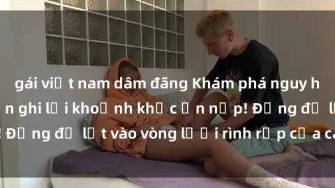 gái việt nam dâm đãng Khám phá nguy hiểm: sex camera ẩn ghi lại khoảnh khắc ẩn nấp! Đừng để lọt vào vòng lưới rình rập của camera ẩn!