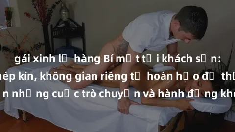 gái xinh lộ hàng Bí mật tại khách sạn: Phòng quay lén khép kín, không gian riêng tư hoàn hảo để thực hiện những cuộc trò chuyện và hành động không bị người khác phát hiện.
