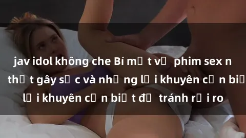 jav idol không che Bí mật về phim sex nơi công cộng: Sự thật gây sốc và những lời khuyên cần biết để tránh rủi ro