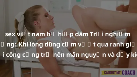 sex việt nam bị hiếp dâm Trải nghiệm làm tình ngoài đường: Khi lòng dũng cảm vượt qua ranh giới, cuộc hẹn nơi công cộng trở nên mãn nguyện và đầy kích thích. Hành vi nguy hiểm, nhưng cũng tạo nên cảm 