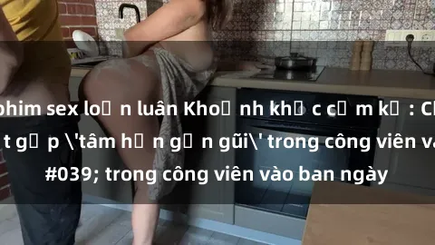 phim sex loạn luân Khoảnh khắc cấm kỵ: Cặp đôi bị bắt gặp 'tâm hồn gần gũi' trong công viên vào ban ngày