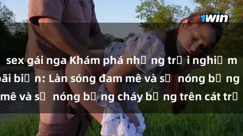 sex gái nga Khám phá những trải nghiệm độc đáo tại sex bãi biển: Làn sóng đam mê và sự nóng bỏng cháy bỏng trên cát trắng