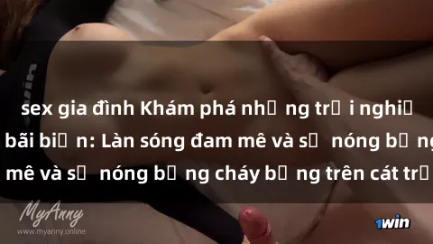 sex gia đình Khám phá những trải nghiệm độc đáo tại sex bãi biển: Làn sóng đam mê và sự nóng bỏng cháy bỏng trên cát trắng