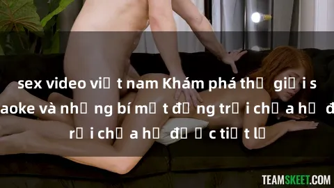 sex video việt nam Khám phá thế giới sex quán karaoke và những bí mật động trời chưa hề được tiết lộ