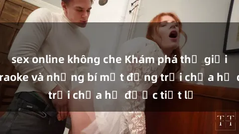 sex online không che Khám phá thế giới sex quán karaoke và những bí mật động trời chưa hề được tiết lộ