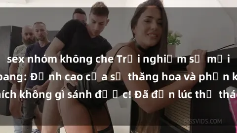 sex nhóm không che Trải nghiệm sự mới lạ với sex gangbang: Đỉnh cao của sự thăng hoa và phấn khích không gì sánh được! Đã đến lúc thử thách giới hạn của bạn!