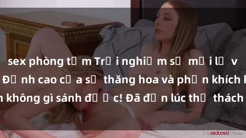sex phòng tắm Trải nghiệm sự mới lạ với sex gangbang: Đỉnh cao của sự thăng hoa và phấn khích không gì sánh được! Đã đến lúc thử thách giới hạn của bạn!