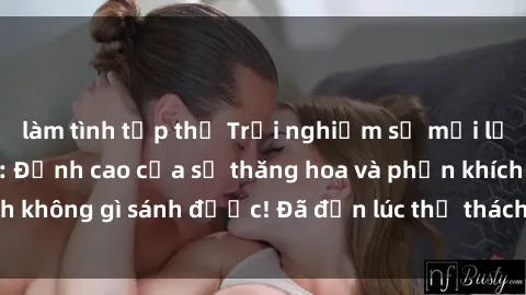 làm tình tập thể Trải nghiệm sự mới lạ với sex gangbang: Đỉnh cao của sự thăng hoa và phấn khích không gì sánh được! Đã đến lúc thử thách giới hạn của bạn!