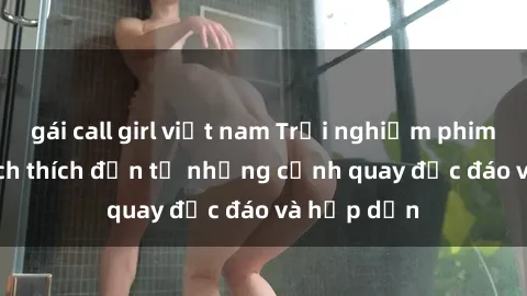 gái call girl việt nam Trải nghiệm phim sex : Sự kích thích đến từ những cảnh quay độc đáo và hấp dẫn