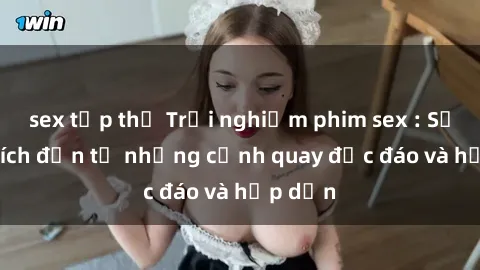 sex tập thể Trải nghiệm phim sex : Sự kích thích đến từ những cảnh quay độc đáo và hấp dẫn