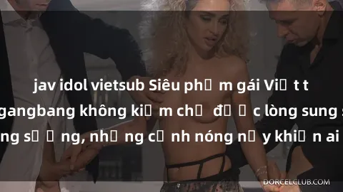 jav idol vietsub Siêu phẩm gái Việt tham gia trong buổi gangbang không kiềm chế được lòng sung sướng, những cảnh nóng nảy khiến ai cũng phải mãn nhãn
