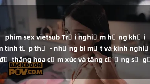phim sex vietsub Trải nghiệm hứng khởi cùng với việc làm tình tập thể - những bí mật và kinh nghiệm để thăng hoa cảm xúc và tăng cường sự gắn kết trong mối quan hệ