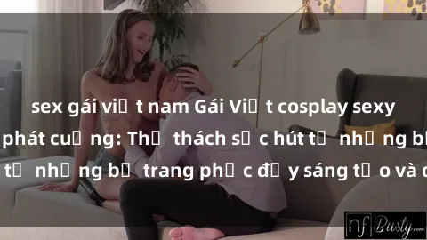 sex gái việt nam Gái Việt cosplay sexy khiến fan hâm mộ phát cuồng: Thử thách sức hút từ những bộ trang phục đầy sáng tạo và quyến rũ!