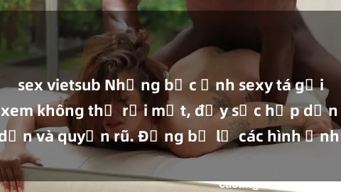 sex vietsub Những bức ảnh sexy tá gợi cảm khiến người xem không thể rời mắt, đầy sức hấp dẫn và quyến rũ. Đừng bỏ lỡ các hình ảnh nóng bỏng này!