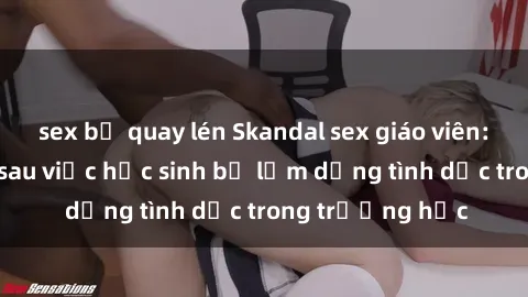 sex bị quay lén Skandal sex giáo viên: Sự thật đằng sau việc học sinh bị lạm dụng tình dục trong trường học