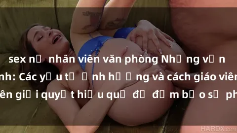 sex nữ nhân viên văn phòng Những vấn đề về sex học sinh: Các yếu tố ảnh hưởng và cách giáo viên giải quyết hiệu quả để đảm bảo sự phát triển toàn diện.