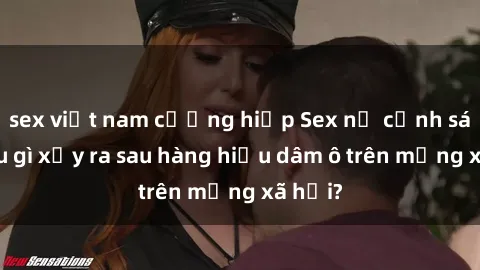 sex việt nam cưỡng hiếp Sex nữ cảnh sát: Điều gì xảy ra sau hàng hiệu dâm ô trên mạng xã hội?