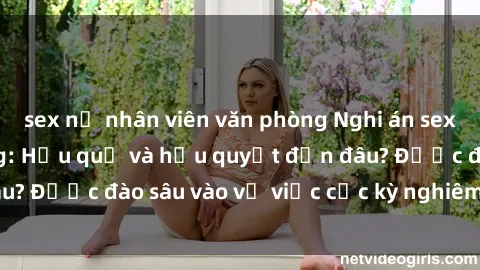 sex nữ nhân viên văn phòng Nghi án sex nhân viên nhà hàng: Hậu quả và hậu quyết đến đâu? Được đào sâu vào vụ việc cực kỳ nghiêm trọng này.
