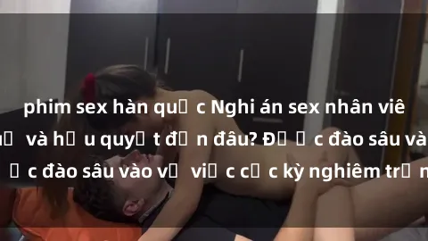phim sex hàn quốc Nghi án sex nhân viên nhà hàng: Hậu quả và hậu quyết đến đâu? Được đào sâu vào vụ việc cực kỳ nghiêm trọng này.