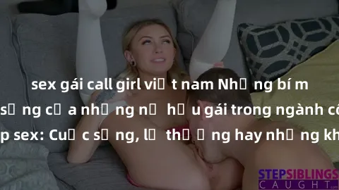 sex gái call girl việt nam Những bí mật đằng sau cuộc sống của những nữ hầu gái trong ngành công nghiệp sex: Cuộc sống, lẽ thường hay những khó khăn mà họ phải đối mặt.