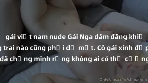 gái việt nam nude Gái Nga dâm đãng khiến tim bất cứ chàng trai nào cũng phải đỏ mặt. Cô gái xinh đẹp này đã chứng minh rằng không ai có thể cưỡng lại khi cô làm tình đắm say.
